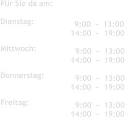 Für Sie da am:	 	   	 	 	  Dienstag:               	 	 	   Mittwoch:          Donnerstag:           	 	 	   Freitag:               	 	 	     9:00  -  13:00 14:00  -  19:00  	 	 	    9:00  -  13:00 14:00  -  19:00    9:00  -  13:00 14:00  -  19:00     9:00  -  13:00 14:00  -  19:00